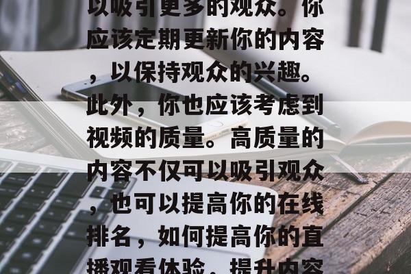 其次，你需要优化你的直播内容。好的内容可以吸引更多的观众。你应该定期更新你的内容，以保持观众的兴趣。此外，你也应该考虑到视频的质量。高质量的内容不仅可以吸引观众，也可以提高你的在线排名，如何提高你的直播观看体验，提升内容质量与视频质量的平衡策略