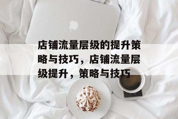 店铺流量层级的提升策略与技巧,店铺流量层级提升,策略与技巧 店铺流量层级的提升策略与技巧,店铺流量层级提升,策略与技巧