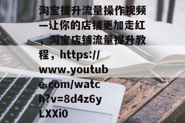 淘宝提升流量操作视频—让你的店铺更加走红,淘宝店铺流量提升教程,https://www.youtube.com/watch?v=8d4z6yLXXi0 淘宝提升流量操作视频—让你的店铺更加走红,淘宝店铺流量提升教程,https://www.youtube.com/watch?v=8d4z6yLXXi0