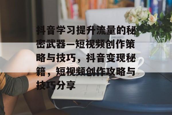 抖音学习提升流量的秘密武器—短视频创作策略与技巧,抖音变现秘籍,短视频创作攻略与技巧分享 抖音学习提升流量的秘密武器—短视频创作策略与技巧,抖音变现秘籍,短视频创作攻略与技巧分享