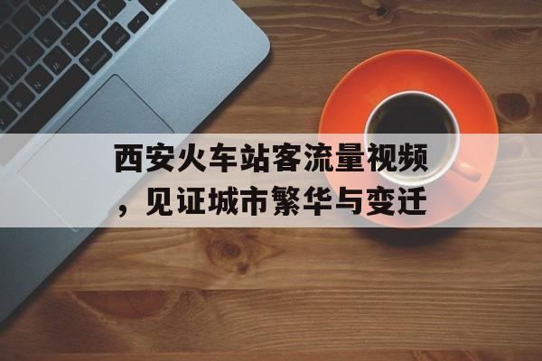 西安火车站客流量视频,见证城市繁华与变迁 西安火车站客流量视频,见证城市繁华与变迁