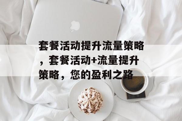 套餐活动提升流量策略,套餐活动+流量提升策略,您的盈利之路 套餐活动提升流量策略,套餐活动+流量提升策略,您的盈利之路