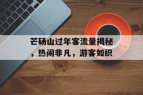 芒砀山过年客流量揭秘,热闹非凡,游客如织 芒砀山过年客流量揭秘,热闹非凡,游客如织