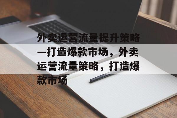 外卖运营流量提升策略—打造爆款市场,外卖运营流量策略,打造爆款市场 外卖运营流量提升策略—打造爆款市场,外卖运营流量策略,打造爆款市场