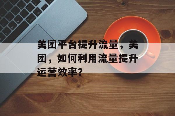 美团平台提升流量,美团,如何利用流量提升运营效率? 美团平台提升流量,美团,如何利用流量提升运营效率?