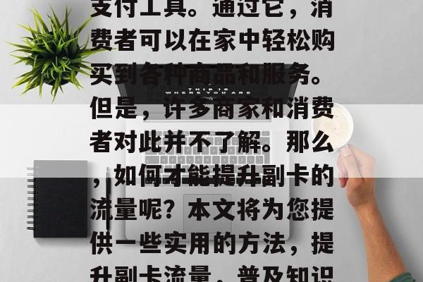 副卡是一个在线购物的支付工具。通过它,消费者可以在家中轻松购买到各种商品和服务。但是,许多商家和消费者对此并不了解。那么,如何才能提升副卡的流量呢?本文将为您提供一些实用的方法,提升副卡流量,普及知识与方法 副卡是一个在线购物的支付工具。通过它,消费者可以在家中轻松购买到各种商品和服务。但是,许多商家和消费者对此并不了解。那么,如何才能提升副卡的流量呢?本文将为您提供一些实用的方法,提升副卡流量,普及知识与方法