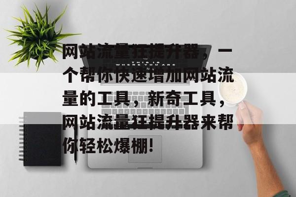 网站流量狂提升器,一个帮你快速增加网站流量的工具,新奇工具,网站流量狂提升器来帮你轻松爆棚! 网站流量狂提升器,一个帮你快速增加网站流量的工具,新奇工具,网站流量狂提升器来帮你轻松爆棚!