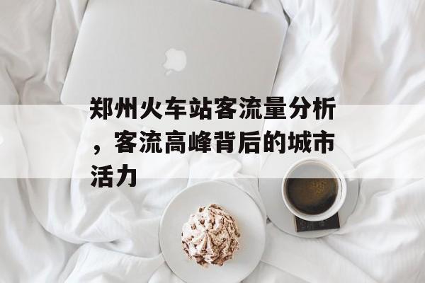 郑州火车站客流量分析,客流高峰背后的城市活力 郑州火车站客流量分析,客流高峰背后的城市活力