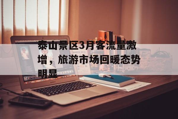 泰山景区3月客流量激增,旅游市场回暖态势明显 泰山景区3月客流量激增,旅游市场回暖态势明显