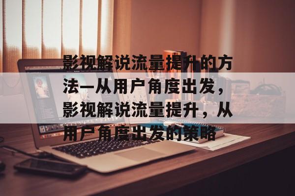 影视解说流量提升的方法—从用户角度出发,影视解说流量提升,从用户角度出发的策略 影视解说流量提升的方法—从用户角度出发,影视解说流量提升,从用户角度出发的策略