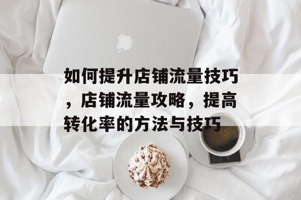 如何提升店铺流量技巧,店铺流量攻略,提高转化率的方法与技巧 如何提升店铺流量技巧,店铺流量攻略,提高转化率的方法与技巧