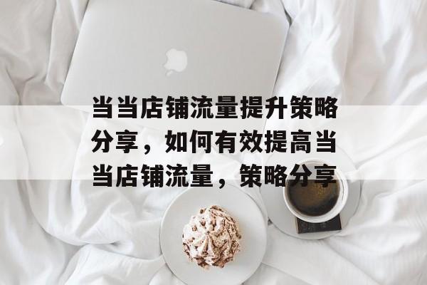 当当店铺流量提升策略分享,如何有效提高当当店铺流量,策略分享 当当店铺流量提升策略分享,如何有效提高当当店铺流量,策略分享