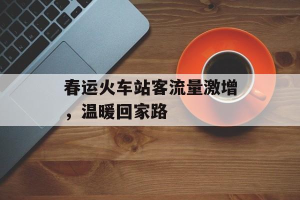 春运火车站客流量激增,温暖回家路 春运火车站客流量激增,温暖回家路