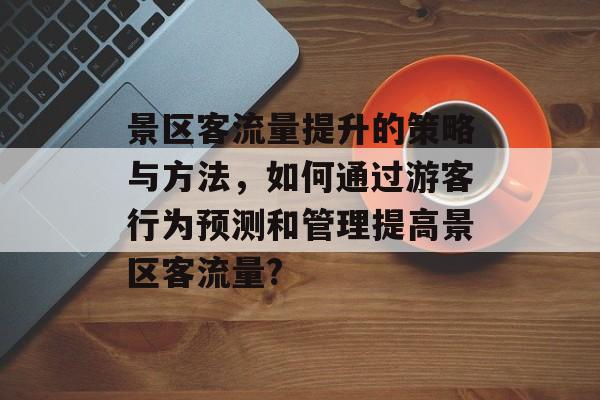 景区客流量提升的策略与方法,如何通过游客行为预测和管理提高景区客流量? 景区客流量提升的策略与方法,如何通过游客行为预测和管理提高景区客流量?