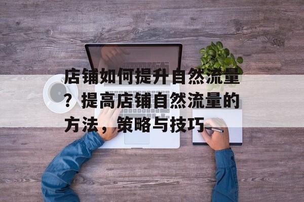 店铺如何提升自然流量？提高店铺自然流量的方法，策略与技巧