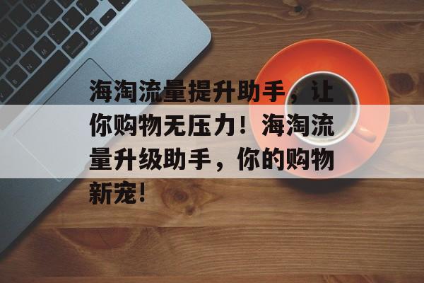 海淘流量提升助手,让你购物无压力!海淘流量升级助手,你的购物新宠! 海淘流量提升助手,让你购物无压力!海淘流量升级助手,你的购物新宠!