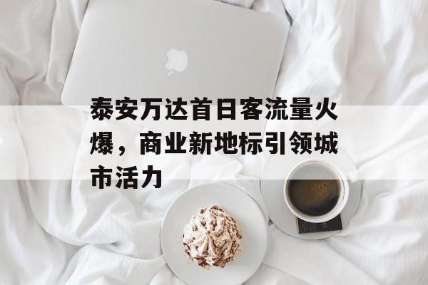 泰安万达首日客流量火爆,商业新地标引领城市活力 泰安万达首日客流量火爆,商业新地标引领城市活力