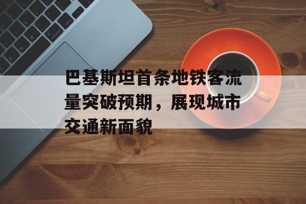 巴基斯坦首条地铁客流量突破预期,展现城市交通新面貌 巴基斯坦首条地铁客流量突破预期,展现城市交通新面貌