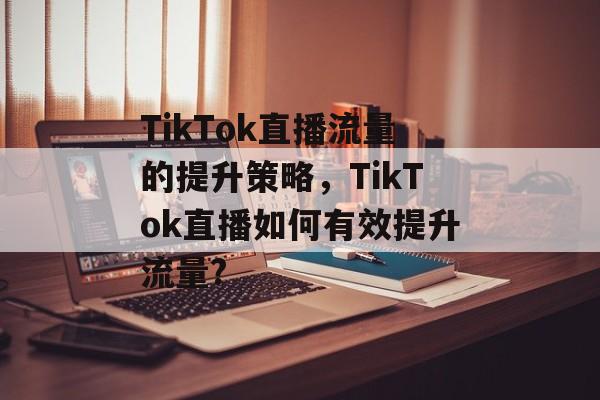 TikTok直播流量的提升策略，TikTok直播如何有效提升流量?