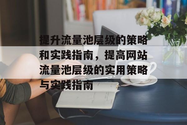 提升流量池层级的策略和实践指南,提高网站流量池层级的实用策略与实践指南 提升流量池层级的策略和实践指南,提高网站流量池层级的实用策略与实践指南