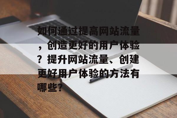 如何通过提高网站流量,创造更好的用户体验?提升网站流量、创建更好用户体验的方法有哪些? 如何通过提高网站流量,创造更好的用户体验?提升网站流量、创建更好用户体验的方法有哪些?