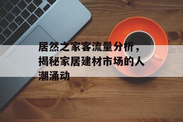 居然之家客流量分析,揭秘家居建材市场的人潮涌动 居然之家客流量分析,揭秘家居建材市场的人潮涌动