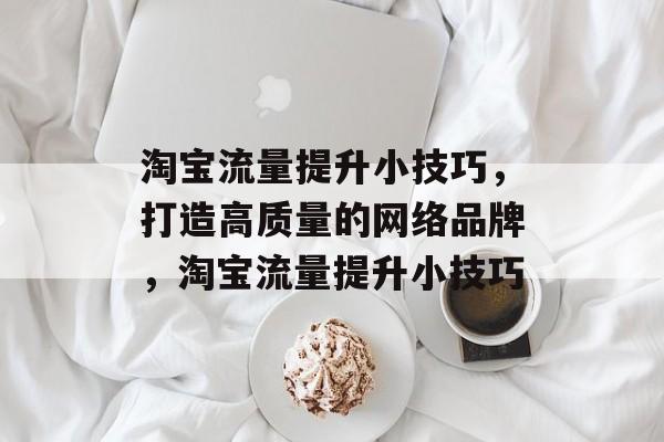 淘宝流量提升小技巧,打造高质量的网络品牌,淘宝流量提升小技巧 淘宝流量提升小技巧,打造高质量的网络品牌,淘宝流量提升小技巧