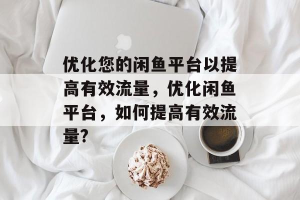优化您的闲鱼平台以提高有效流量,优化闲鱼平台,如何提高有效流量? 优化您的闲鱼平台以提高有效流量,优化闲鱼平台,如何提高有效流量?