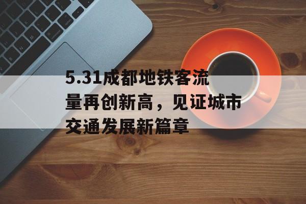 5.31成都地铁客流量再创新高,见证城市交通发展新篇章 5.31成都地铁客流量再创新高,见证城市交通发展新篇章