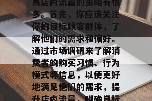 如何提升店内流量?提高店内流量的策略有很多。首先,你应该关注你的目标顾客群体,了解他们的需求和偏好。通过市场调研来了解消费者的购买习惯、行为模式等信息,以便更好地满足他们的需求,提升店内流量,明确目标消费群体并针对性策略 如何提升店内流量?提高店内流量的策略有很多。首先,你应该关注你的目标顾客群体,了解他们的需求和偏好。通过市场调研来了解消费者的购买习惯、行为模式等信息,以便更好地满足他们的需求,提升店内流量,明确目标消费群体并针对性策略