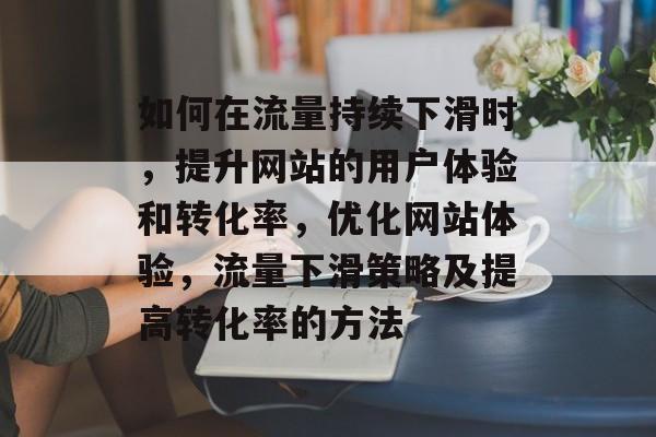 如何在流量持续下滑时，提升网站的用户体验和转化率，优化网站体验，流量下滑策略及提高转化率的方法