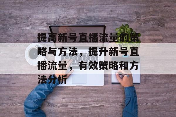 提高新号直播流量的策略与方法,提升新号直播流量,有效策略和方法分析 提高新号直播流量的策略与方法,提升新号直播流量,有效策略和方法分析