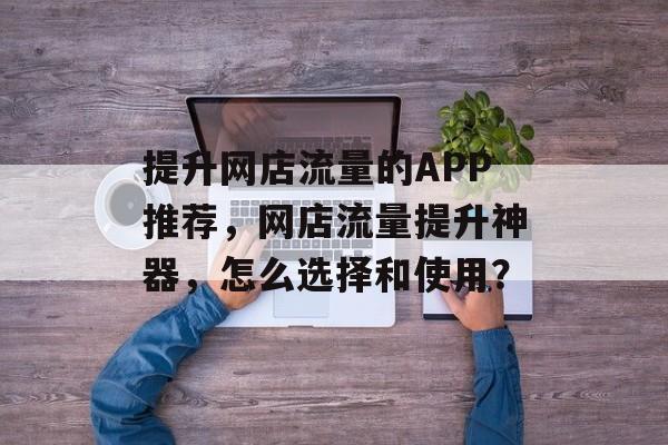 提升网店流量的APP推荐,网店流量提升神器,怎么选择和使用? 提升网店流量的APP推荐,网店流量提升神器,怎么选择和使用?