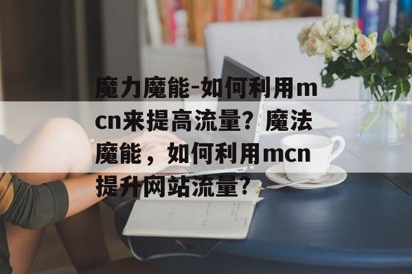 魔力魔能-如何利用mcn来提高流量?魔法魔能,如何利用mcn提升网站流量? 魔力魔能-如何利用mcn来提高流量?魔法魔能,如何利用mcn提升网站流量?