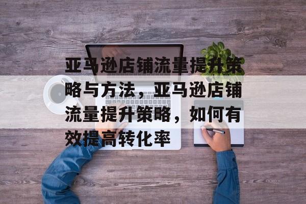 亚马逊店铺流量提升策略与方法,亚马逊店铺流量提升策略,如何有效提高转化率 亚马逊店铺流量提升策略与方法,亚马逊店铺流量提升策略,如何有效提高转化率