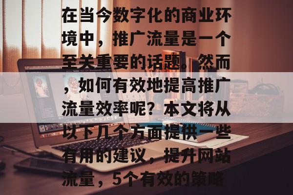 在当今数字化的商业环境中,推广流量是一个至关重要的话题。然而,如何有效地提高推广流量效率呢?本文将从以下几个方面提供一些有用的建议,提升网站流量,5个有效的策略 在当今数字化的商业环境中,推广流量是一个至关重要的话题。然而,如何有效地提高推广流量效率呢?本文将从以下几个方面提供一些有用的建议,提升网站流量,5个有效的策略