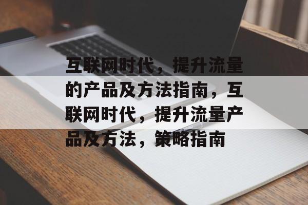 互联网时代，提升流量的产品及方法指南，互联网时代，提升流量产品及方法，策略指南