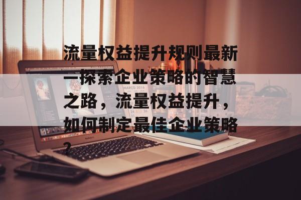 流量权益提升规则最新—探索企业策略的智慧之路,流量权益提升,如何制定最佳企业策略? 流量权益提升规则最新—探索企业策略的智慧之路,流量权益提升,如何制定最佳企业策略?