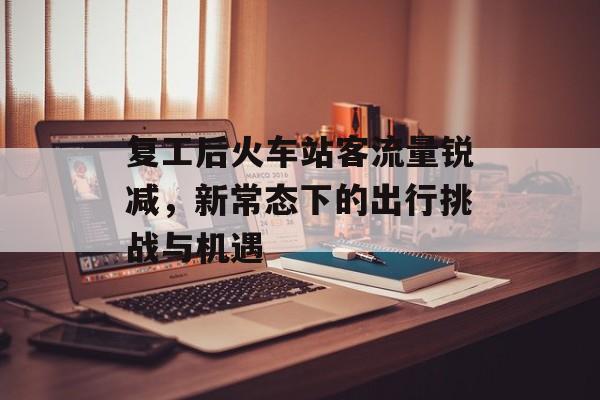 复工后火车站客流量锐减,新常态下的出行挑战与机遇 复工后火车站客流量锐减,新常态下的出行挑战与机遇