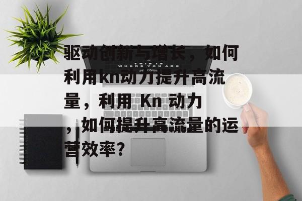 驱动创新与增长,如何利用kn动力提升高流量,利用 Kn 动力,如何提升高流量的运营效率? 驱动创新与增长,如何利用kn动力提升高流量,利用 Kn 动力,如何提升高流量的运营效率?