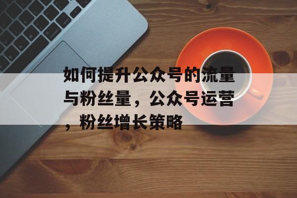 如何提升公众号的流量与粉丝量,公众号运营,粉丝增长策略 如何提升公众号的流量与粉丝量,公众号运营,粉丝增长策略
