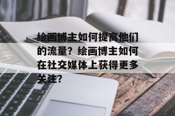 绘画博主如何提高他们的流量？绘画博主如何在社交媒体上获得更多关注？