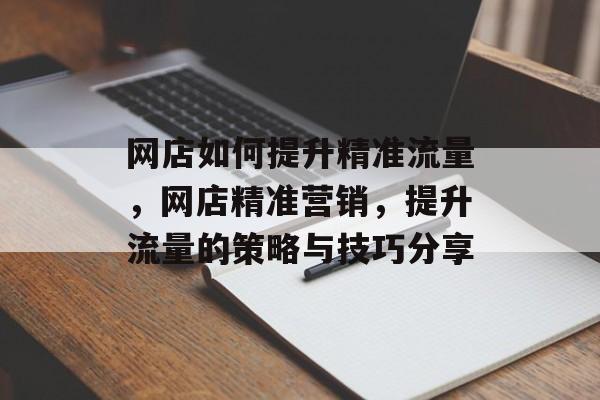 网店如何提升精准流量,网店精准营销,提升流量的策略与技巧分享 网店如何提升精准流量,网店精准营销,提升流量的策略与技巧分享
