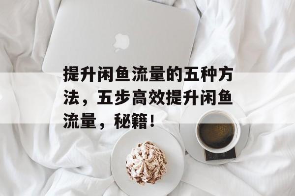 提升闲鱼流量的五种方法,五步高效提升闲鱼流量,秘籍! 提升闲鱼流量的五种方法,五步高效提升闲鱼流量,秘籍!