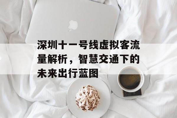深圳十一号线虚拟客流量解析,智慧交通下的未来出行蓝图 深圳十一号线虚拟客流量解析,智慧交通下的未来出行蓝图