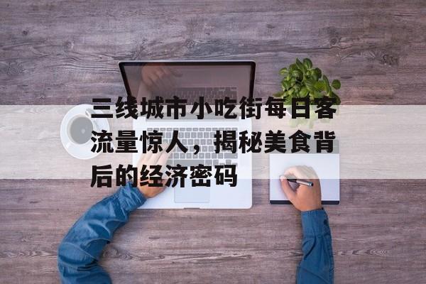 三线城市小吃街每日客流量惊人,揭秘美食背后的经济密码 三线城市小吃街每日客流量惊人,揭秘美食背后的经济密码