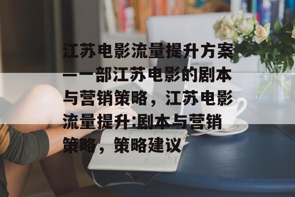 江苏电影流量提升方案—一部江苏电影的剧本与营销策略,江苏电影流量提升:剧本与营销策略,策略建议 江苏电影流量提升方案—一部江苏电影的剧本与营销策略,江苏电影流量提升:剧本与营销策略,策略建议