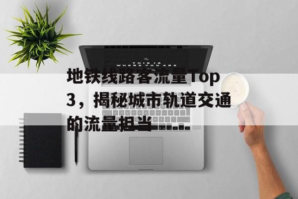 地铁线路客流量Top3,揭秘城市轨道交通的流量担当 地铁线路客流量Top3,揭秘城市轨道交通的流量担当
