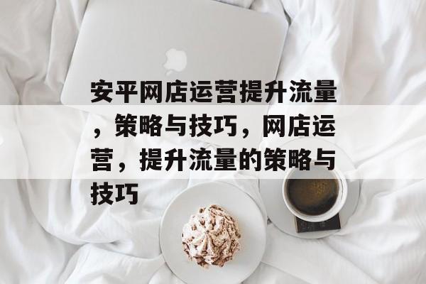 安平网店运营提升流量，策略与技巧，网店运营，提升流量的策略与技巧