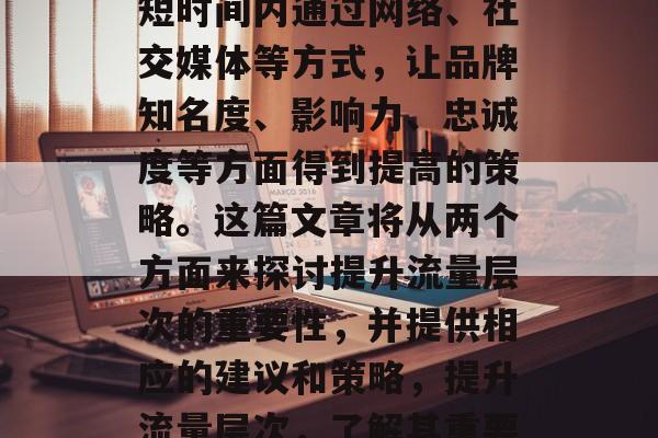 提升流量层次是一种在短时间内通过网络、社交媒体等方式,让品牌知名度、影响力、忠诚度等方面得到提高的策略。这篇文章将从两个方面来探讨提升流量层次的重要性,并提供相应的建议和策略,提升流量层次,了解其重要性与策略 提升流量层次是一种在短时间内通过网络、社交媒体等方式,让品牌知名度、影响力、忠诚度等方面得到提高的策略。这篇文章将从两个方面来探讨提升流量层次的重要性,并提供相应的建议和策略,提升流量层次,了解其重要性与策略